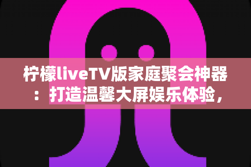 柠檬liveTV版家庭聚会神器：打造温馨大屏娱乐体验，让每次相聚都笑声不断
