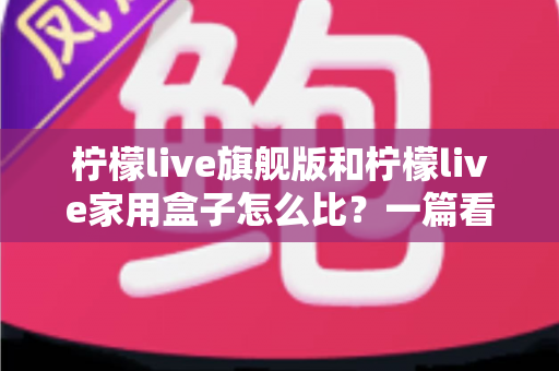 柠檬live旗舰版和柠檬live家用盒子怎么比？一篇看懂两款产品的全面选购指南