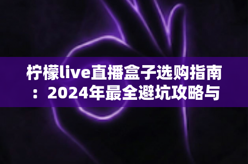 柠檬live直播盒子选购指南：2024年最全避坑攻略与高性价比推荐