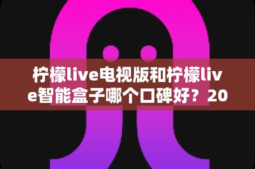 柠檬live电视版和柠檬live智能盒子哪个口碑好？2024年深度对比评测，帮你选对不选贵