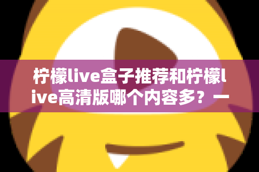 柠檬live盒子推荐和柠檬live高清版哪个内容多?一篇讲透两个版本的深度对比指南 柠檬live盒子推荐和柠檬live高清版哪个内容多?一篇讲透两个版本的深度对比指南