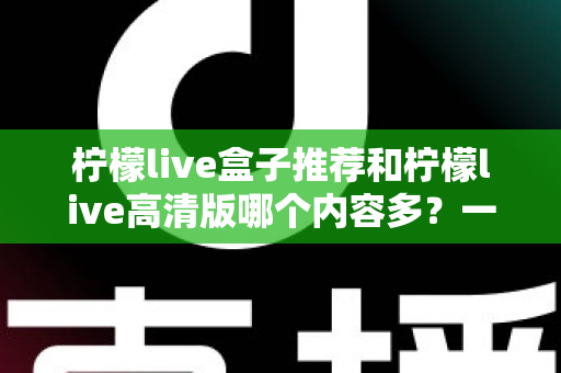 柠檬live盒子推荐和柠檬live高清版哪个内容多?一篇讲透两个版本的深度对比指南 柠檬live盒子推荐和柠檬live高清版哪个内容多?一篇讲透两个版本的深度对比指南