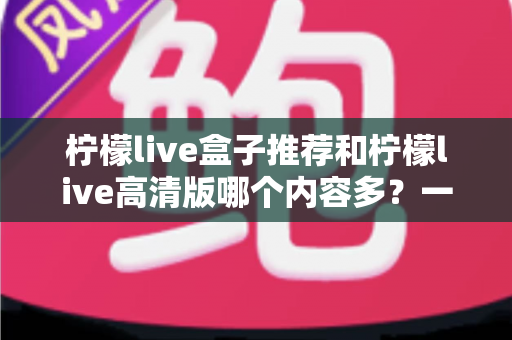 柠檬live盒子推荐和柠檬live高清版哪个内容多？一篇讲透两个版本的深度对比指南