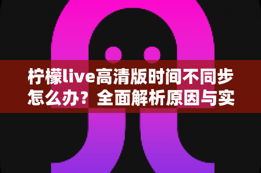 柠檬live高清版时间不同步怎么办？全面解析原因与实用解决方法指南