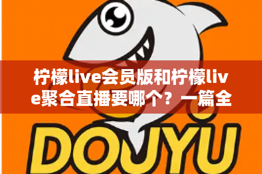 柠檬live会员版和柠檬live聚合直播要哪个？一篇全面对比评测帮你做出最明智的选择