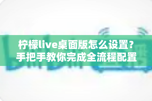 柠檬live桌面版怎么设置？手把手教你完成全流程配置，快速开启高清直播之旅