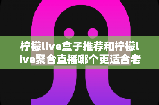 柠檬live盒子推荐和柠檬live聚合直播哪个更适合老人用？中老年用户最佳选择全解析