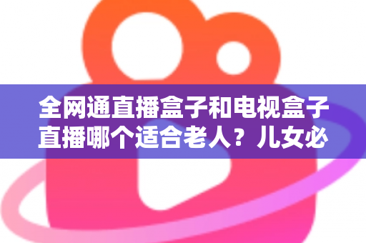 全网通直播盒子和电视盒子直播哪个适合老人?儿女必读的老人看电视设备选购指南 全网通直播盒子和电视盒子直播哪个适合老人?儿女必读的老人看电视设备选购指南
