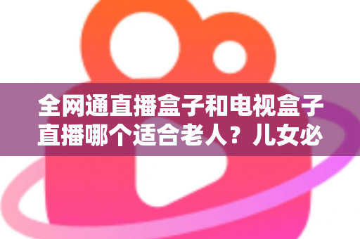 全网通直播盒子和电视盒子直播哪个适合老人?儿女必读的老人看电视设备选购指南 全网通直播盒子和电视盒子直播哪个适合老人?儿女必读的老人看电视设备选购指南