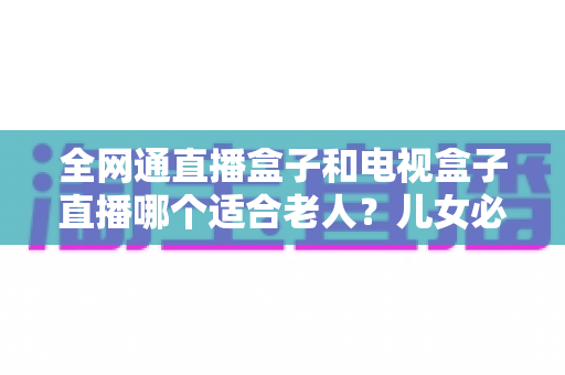 全网通直播盒子和电视盒子直播哪个适合老人？儿女必读的老人看电视设备选购指南