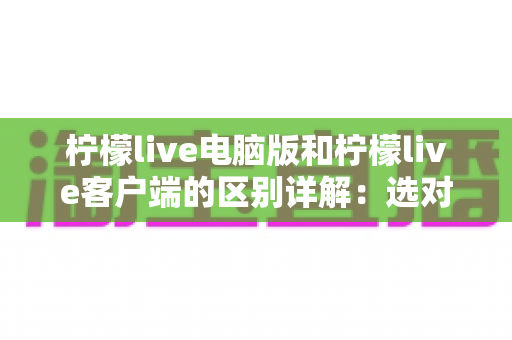 柠檬live电脑版和柠檬live客户端的区别详解：选对版本让观看体验翻倍
