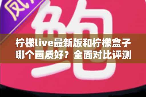 柠檬live最新版和柠檬盒子哪个画质好？全面对比评测助你选出高清观影利器