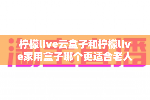 柠檬live云盒子和柠檬live家用盒子哪个更适合老人用？2025年孝心选购终极指南，一文读懂不踩坑