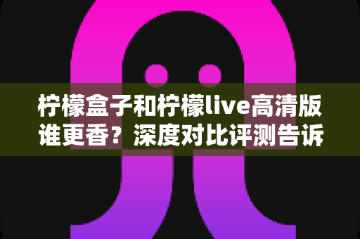 柠檬盒子和柠檬live高清版谁更香?深度对比评测告诉你答案 柠檬盒子和柠檬live高清版谁更香?深度对比评测告诉你答案