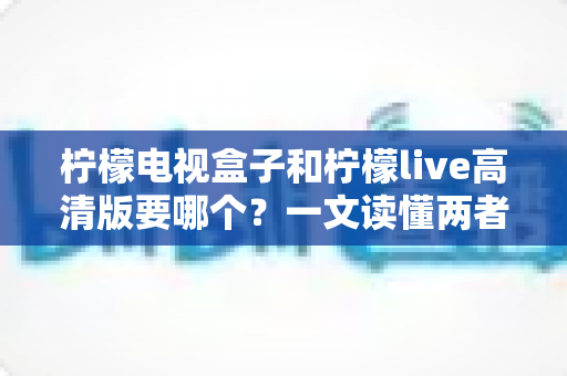 柠檬电视盒子和柠檬live高清版要哪个？一文读懂两者区别，选对不选贵！