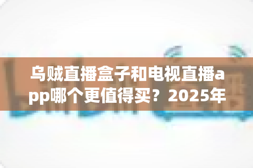 乌贼直播盒子和电视直播app哪个更值得买？2025年最全选购对比指南，看完不再纠结