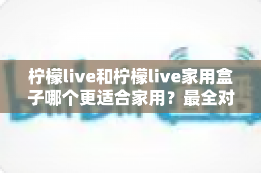 柠檬live和柠檬live家用盒子哪个更适合家用?最全对比评测助你一次选对不踩坑 柠檬live和柠檬live家用盒子哪个更适合家用?最全对比评测助你一次选对不踩坑