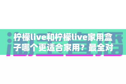 柠檬live和柠檬live家用盒子哪个更适合家用？最全对比评测助你一次选对不踩坑