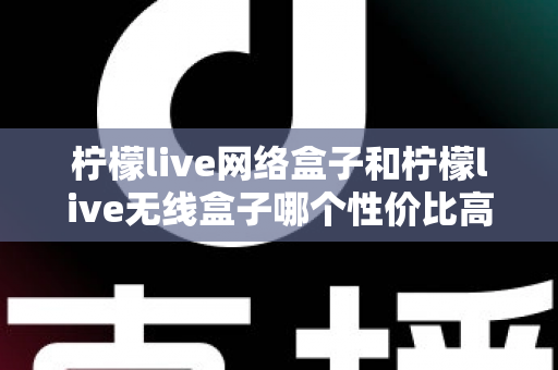 柠檬live网络盒子和柠檬live无线盒子哪个性价比高？最全对比选购指南帮你避坑省钱