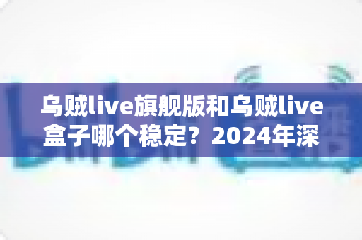 乌贼live旗舰版和乌贼live盒子哪个稳定？2024年深度对比测评，看完再买不后悔