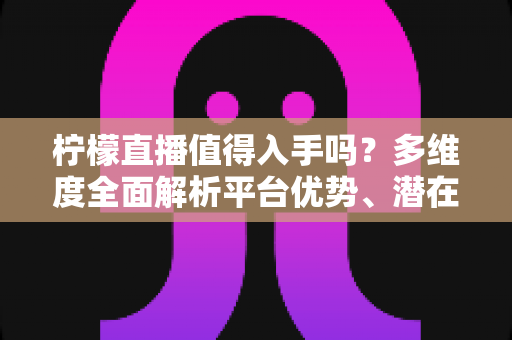 柠檬直播值得入手吗？多维度全面解析平台优势、潜在风险与适用人群，助你做出理性选择
