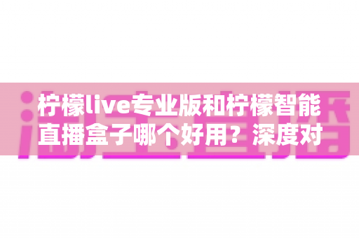 柠檬live专业版和柠檬智能直播盒子哪个好用?深度对比分析帮你找到最优直播方案 柠檬live专业版和柠檬智能直播盒子哪个好用?深度对比分析帮你找到最优直播方案