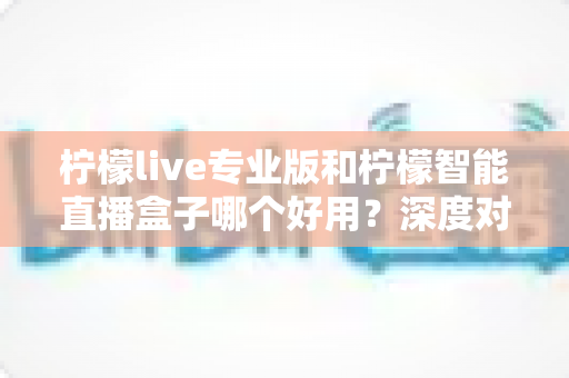 柠檬live专业版和柠檬智能直播盒子哪个好用？深度对比分析帮你找到最优直播方案