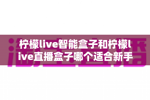 柠檬live智能盒子和柠檬live直播盒子哪个适合新手?零基础用户选购指南与深度对比全解析 柠檬live智能盒子和柠檬live直播盒子哪个适合新手?零基础用户选购指南与深度对比全解析