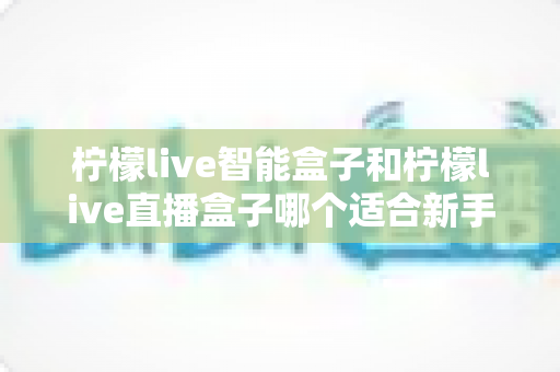 柠檬live智能盒子和柠檬live直播盒子哪个适合新手?零基础用户选购指南与深度对比全解析 柠檬live智能盒子和柠檬live直播盒子哪个适合新手?零基础用户选购指南与深度对比全解析