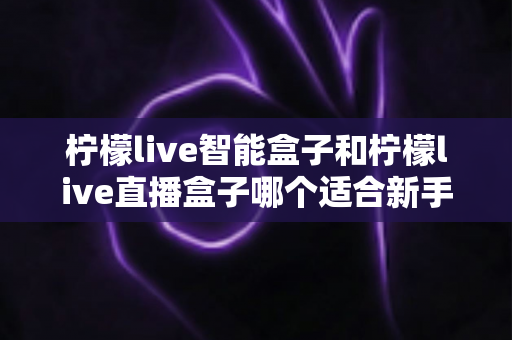 柠檬live智能盒子和柠檬live直播盒子哪个适合新手？零基础用户选购指南与深度对比全解析