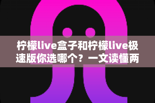 柠檬live盒子和柠檬live极速版你选哪个?一文读懂两大版本差异与选择攻略 柠檬live盒子和柠檬live极速版你选哪个?一文读懂两大版本差异与选择攻略
