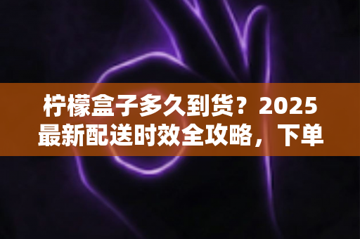柠檬盒子多久到货?2025最新配送时效全攻略,下单前必读指南 柠檬盒子多久到货?2025最新配送时效全攻略,下单前必读指南