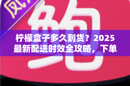 柠檬盒子多久到货?2025最新配送时效全攻略,下单前必读指南 柠檬盒子多久到货?2025最新配送时效全攻略,下单前必读指南