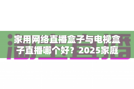 家用网络直播盒子与电视盒子直播哪个好？2025家庭直播设备选购全攻略一文读懂