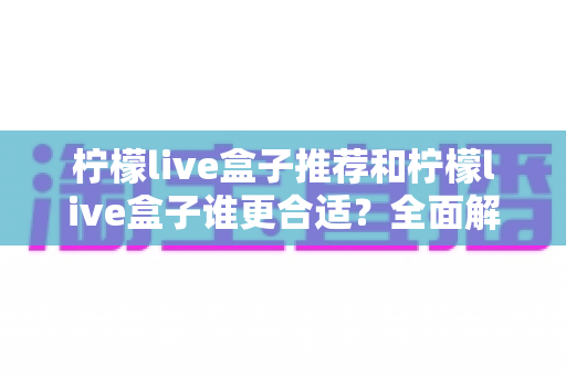 柠檬live盒子推荐和柠檬live盒子谁更合适？全面解析助你轻松选对不踩坑