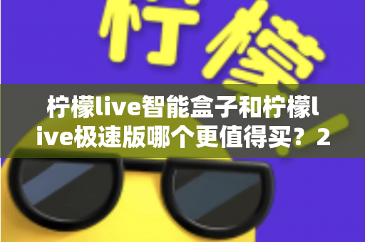 柠檬live智能盒子和柠檬live极速版哪个更值得买？2025年最全对比评测帮你选对不花冤枉钱