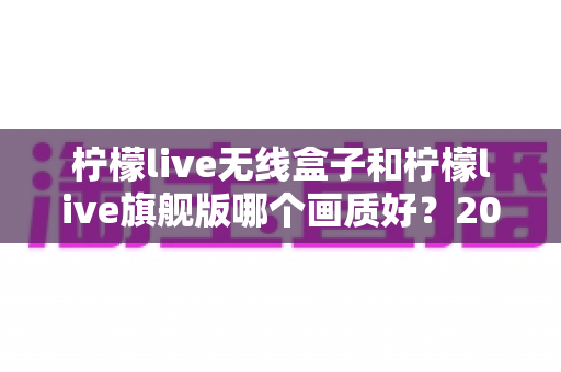 柠檬live无线盒子和柠檬live旗舰版哪个画质好?2025最新深度对比解析,帮你选对不花冤枉钱 柠檬live无线盒子和柠檬live旗舰版哪个画质好?2025最新深度对比解析,帮你选对不花冤枉钱