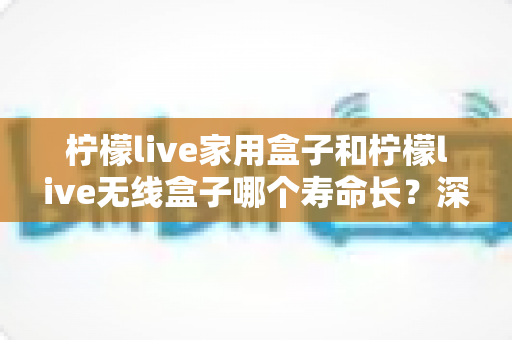 柠檬live家用盒子和柠檬live无线盒子哪个寿命长？深度对比分析与选购指南