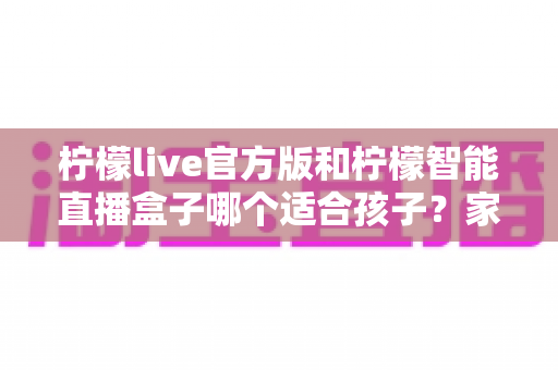 柠檬live官方版和柠檬智能直播盒子哪个适合孩子？家长必看的选型与避坑指南