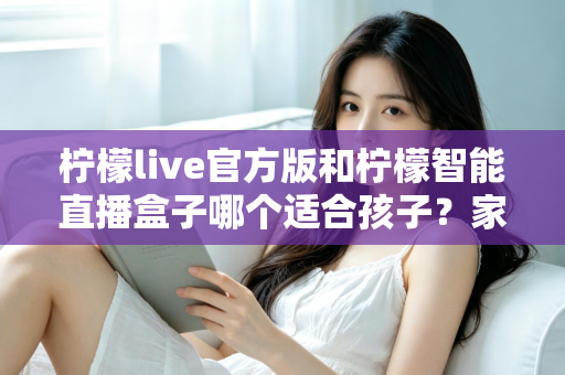 柠檬live官方版和柠檬智能直播盒子哪个适合孩子？家长必看的选型与避坑指南