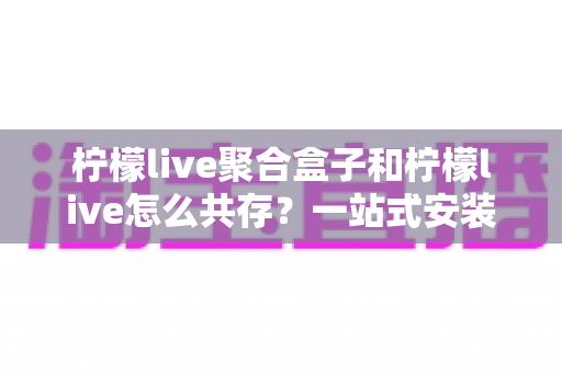 柠檬live聚合盒子和柠檬live怎么共存？一站式安装配置与使用全攻略