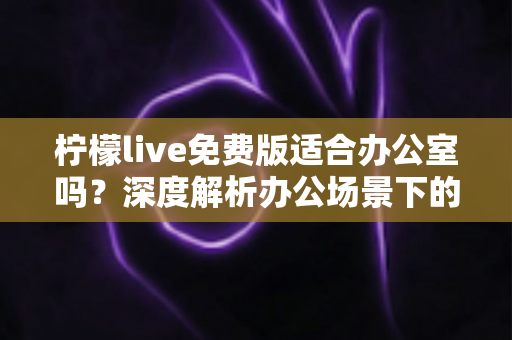 柠檬live免费版适合办公室吗？深度解析办公场景下的使用体验、利弊与实用建议