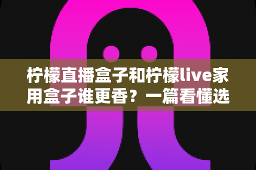 柠檬直播盒子和柠檬live家用盒子谁更香?一篇看懂选购门道的深度对比 柠檬直播盒子和柠檬live家用盒子谁更香?一篇看懂选购门道的深度对比