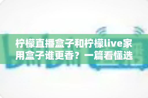 柠檬直播盒子和柠檬live家用盒子谁更香?一篇看懂选购门道的深度对比 柠檬直播盒子和柠檬live家用盒子谁更香?一篇看懂选购门道的深度对比