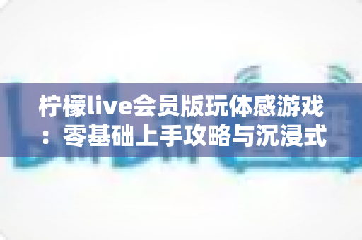 柠檬live会员版玩体感游戏:零基础上手攻略与沉浸式互动娱乐全解析 柠檬live会员版玩体感游戏:零基础上手攻略与沉浸式互动娱乐全解析