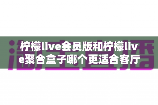 柠檬live会员版和柠檬live聚合盒子哪个更适合客厅?深度对比帮你选对家庭观影方案 柠檬live会员版和柠檬live聚合盒子哪个更适合客厅?深度对比帮你选对家庭观影方案