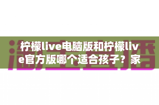 柠檬live电脑版和柠檬live官方版哪个适合孩子?家长必读的全面对比与安全指南 柠檬live电脑版和柠檬live官方版哪个适合孩子?家长必读的全面对比与安全指南