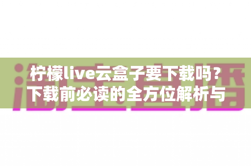 柠檬live云盒子要下载吗？下载前必读的全方位解析与避坑指南