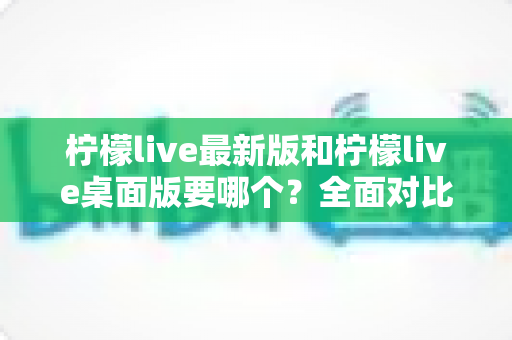 柠檬live最新版和柠檬live桌面版要哪个？全面对比分析助你做出最佳选择