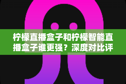 柠檬直播盒子和柠檬智能直播盒子谁更强?深度对比评测帮你选对不选贵 柠檬直播盒子和柠檬智能直播盒子谁更强?深度对比评测帮你选对不选贵